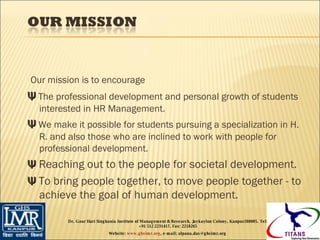 Our mission is to encourage Ψ  The professional development and personal growth of students interested in HR Management. Ψ  We make it possible for students pursuing a specialization in H. R. and also those who are inclined to work with people for professional development. Ψ  Reaching out to the people for societal development. Ψ  To bring people together, to move people together - to achieve the goal of human development. Dr. Gaur Hari Singhania Institute of Management & Research, Jaykaylon Colony, Kanpur208005. Tel: +91 512 2231417. Fax: 2218265 Website:  www.ghsimr.org , e-mail; alpana.das@ghsimr.org  