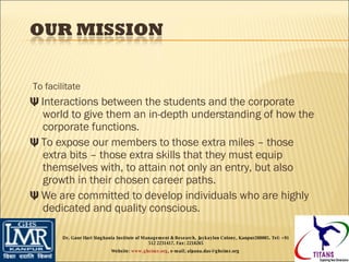 To facilitate Ψ  I nteractions between the students and the corporate world to give them an in-depth understanding of how the corporate functions. Ψ  To expose our members to those extra miles – those extra bits – those extra skills that they must equip themselves with, to attain not only an entry, but also growth in their chosen career paths. Ψ  We are committed to develop individuals who are highly dedicated and quality conscious. Dr. Gaur Hari Singhania Institute of Management & Research, Jaykaylon Colony, Kanpur208005. Tel: +91 512 2231417. Fax: 2218265 Website:  www.ghsimr.org , e-mail; alpana.das@ghsimr.org  