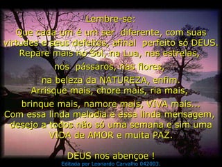 Lembre-se: Que cada um é um ser  diferente, com suas virtudes e seus defeitos, afinal  perfeito só DEUS. Repare mais no Sol, na Lua, nas estrelas,  nos  pássaros, nas flores,  na beleza da NATUREZA, enfim. Arrisque mais, chore mais, ria mais,  brinque mais, namore mais, VIVA mais... Com essa linda melodia e essa linda mensagem,  desejo a todos não só uma semana e sim uma VIDA de AMOR e muita PAZ. DEUS nos abençoe ! Editada por Leonardo Carvalho 042003. 