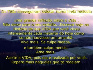 Os Titãs conseguiram colocar numa linda melodia  uma grande reflexão sobre a Vida . Não deixe para o seu epitáfio...Escreva hoje na  História de sua VIDA que você viveu intensamente cada instante do hoje como  se não houvesse um amanhã. Viva mais. Se culpe menos,  e também culpe menos.  Ame mais.  Aceite a VIDA, pois ela é realizada por você. Repare mais naqueles que te rodeiam . 