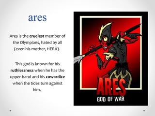 ares
Ares is the cruelest member of
the Olympians, hated by all
(even his mother, HERA).
This god is known for his
ruthlessness when he has the
upper-hand and his cowardice
when the tides turn against
him.
 