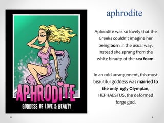 aphrodite
Aphrodite was so lovely that the
Greeks couldn't imagine her
being born in the usual way.
Instead she sprang from the
white beauty of the sea foam.
In an odd arrangement, this most
beautiful goddess was married to
the only ugly Olympian,
HEPHAESTUS, the deformed
forge god.
 