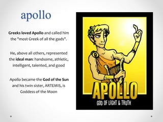 apollo
Greeks loved Apollo and called him
the "most Greek of all the gods".
He, above all others, represented
the ideal man: handsome, athletic,
intelligent, talented, and good
Apollo became the God of the Sun
and his twin sister, ARTEMIS, is
Goddess of the Moon
 