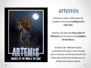 artemis
Artemis is often called upon by
maidens who want nothing to do
with men.
Artemis was also the twin sister of
APOLLO and revered as the Goddess
of the Moon.
At times her different duties
contradict one other. Even though
she is a hunter of animals herself, she
often demands that mortals pay for
killing defenseless beasts.
 