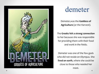 demeter
Demeter,was the Goddess of
Agriculture (or the Harvest).
The Greeks felt a strong connection
to her because she was responsible
for providing them with their food
and work in the fields.
Demeter was one of the few gods
who did not reside on Olympus. She
lived on earth, where she could be
close to those who needed her
most.
 