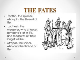 • Clotho, the spinner,
who spins the thread of
life.
• Lachesis, the
measurer, who chooses
someone’s lot in life,
and measures off how
long it will be.
• Atropos, the sniper,
who cuts the thread of
life.
 