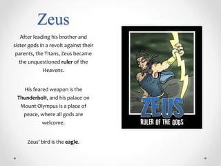 Zeus
After leading his brother and
sister gods in a revolt against their
parents, the Titans, Zeus became
the unquestioned ruler of the
Heavens.
His feared weapon is the
Thunderbolt, and his palace on
Mount Olympus is a place of
peace, where all gods are
welcome.
Zeus' bird is the eagle.
 