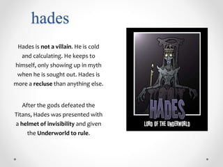 hades
Hades is not a villain. He is cold
and calculating. He keeps to
himself, only showing up in myth
when he is sought out. Hades is
more a recluse than anything else.
After the gods defeated the
Titans, Hades was presented with
a helmet of invisibility and given
the Underworld to rule.
 