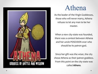 Athena
As the leader of the Virgin Goddesses,
those who will never marry, Athena
refuses to let any man to be her
master.
When a new city-state was founded,
there was a contest between Athena
and her uncle POSEIDON over who
should be its patron god.
Since her gift was the wiser, the city
chose Athena as their patron goddess.
From this point on the city-state was
called Athens.
 