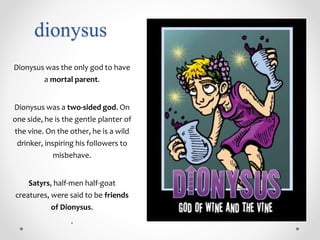 dionysus
Dionysus was the only god to have
a mortal parent.
Dionysus was a two-sided god. On
one side, he is the gentle planter of
the vine. On the other, he is a wild
drinker, inspiring his followers to
misbehave.
Satyrs, half-men half-goat
creatures, were said to be friends
of Dionysus.
.
 