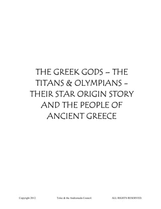 THE GREEK GODS – THE
          TITANS & OLYMPIANS -
         THEIR STAR ORIGIN STORY
           AND THE PEOPLE OF
             ANCIENT GREECE




Copyright 2012.   Tolec & the Andromeda Council.   ALL RIGHTS RESERVED.
 