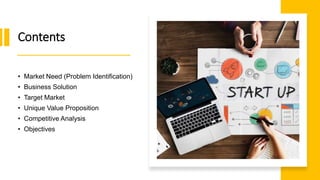 Contents
• Market Need (Problem Identification)
• Business Solution
• Target Market
• Unique Value Proposition
• Competitive Analysis
• Objectives
 