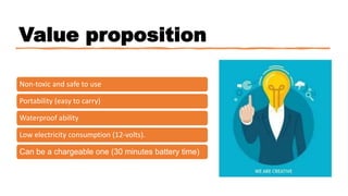 Value proposition
Non-toxic and safe to use
Portability (easy to carry)
Waterproof ability
Low electricity consumption (12-volts).
Can be a chargeable one (30 minutes battery time)
 