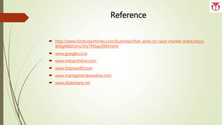 Reference
 http://www.hindustantimes.com/business/titan-aims-to-raise-market-share/story-
WAgAlbEhJmv3YyTRNap3RM.html
 www.google.co.in
 www.indiainfoline.com
 www.titanworld.com
 www.managmentparadise.com
 www.slideshare.net
 