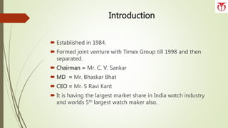 Introduction
 Established in 1984.
 Formed joint venture with Timex Group till 1998 and then
separated.
 Chairman = Mr. C. V. Sankar
 MD = Mr. Bhaskar Bhat
 CEO = Mr. S Ravi Kant
 It is having the largest market share in India watch industry
and worlds 5th largest watch maker also.
 