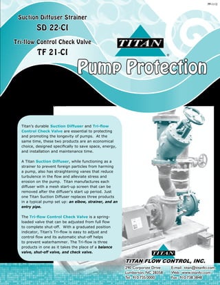 Pump Protection
®
Suction Diffuser Strainer
SD 22-CI
Tri-flow Control Check Valve
TF 21-CI
Titan Flow Control, Inc.
has quality products that you can
depend on, a guarantee that is
critical when considering the set-
up of expensive equipment within a
pump piping system.
PP-1112
®
TITAN FLOW CONTROL, INC.
290 Corporate Drive	 E-mail: titan@titanfci.com
Lumberton, NC 28358	 Web: www.titanfci.com
Tel: 910.735.0000	 Fax: 910.738.3848
Titan’s durable Suction Diffuser and Tri-flow
Control Check Valve are essential to protecting
and promoting the longevity of pumps. At the
same time, these two products are an economical
choice, designed specifically to save space, energy,
and installation and maintenance time.
A Titan Suction Diffuser, while functioning as a
strainer to prevent foreign particles from harming
a pump, also has straightening vanes that reduce
turbulence in the flow and alleviate stress and
erosion on the pump. Titan manufactures each
diffuser with a mesh start-up screen that can be
removed after the diffuser's start up period. Just
one Titan Suction Diffuser replaces three products
in a typical pump set up: an elbow, strainer, and an
entry pipe.
The Tri-flow Control Check Valve is a spring-
loaded valve that can be adjusted from full flow
to complete shut-off. With a graduated position
indicator, Titan’s Tri-flow is easy to adjust and
control flow and its automatic shut-off helps
to prevent waterhammer. The Tri-flow is three
products in one as it takes the place of a balance
valve, shut-off valve, and check valve.
 