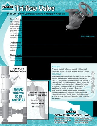 ®
Tri-flow Valve
TF 21-CI ● Tri-flow Control Check Valve ● Flanged ● ANSI 125
Economical and convenient design
Titan’s Tri-flow Control Check Valve is three valves in one, replacing a
calibrated balance valve, shut-off valve, and silent check valve for a
simplified and inexpensive way to control flow from a pump. Flow through
the valve is adjustable from zero to full by the ACME rising stem. A
graduated position indicator on the stem provides an accurate check of the
valve’s position for throttling service, and a hand-wheel is provided with all Tri-flow control
check valves for ease of operation. The Tri-Flow also has a soft-seated, dovetail O-ring groove
ensuring a bubble tight seal in the closed position.
Quick closure to reduce water hammer
Silent shut-off is achieved via the fully automatic, spring assisted disc that closes near zero flow velocity when
functioning as a check valve. The soft seat and quick closure helps to prevent flow reversal, slamming, and
surges.
Minimal head loss
The valve’s body has a large body with at least a 2 to 1 ratio to connecting pipe. The disc's low cracking pressure
reduces the amount of energy required to open the valve.
MARKETS
Process Industry, Power Industry, Chemical
Industry, Water/Oil/Gas, Waste, Mining, Paper
SERVICING
The mesh start-up screen in the suction diffuser
should be removed after the initial start-up
period. Regular screen cleaning is necessary to
clear diffuser of foreign matter build up during
normal use and to maintain a low differential
pressure. An optional blow down valve is
available to assist in screen cleaning.
The Tri-flow can be adjusted as necessary
to control the flow. Regular servicing is not
required although some parts, such as spring
and O-Ring, should be inspected and replaced
as needed.
Applications
®
TITAN FLOW CONTROL, INC.
290 Corporate Drive	 E-mail: titan@titanfci.com
Lumberton, NC 28358	 Web: www.titanfci.com
Tel: 910.735.0000	 Fax: 910.738.3848
Balance Valve
Shut-off Valve
Check Valve
Products Eliminated
by the Tri-flow Valve:
SAVE
with the
SD 22
and TF 21
Titan FCI’s
Tri-flow Valve
PP-1112
SIZES AVAILABLE:
2" through 20"
TF 21
CAST IRON
High Quality,
Cost-effective
Pump Protection
 