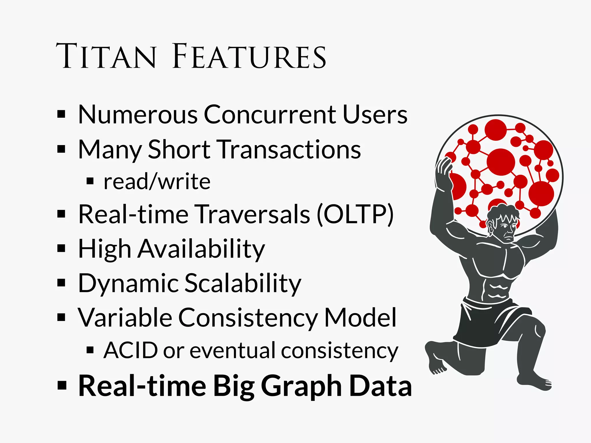 Titan Features
  Numerous Concurrent Users
  Many Short Transactions
    read/write
  Real-time Traversals (OLTP)
  High Availability
  Dynamic Scalability
  Variable Consistency Model
    ACID or eventual consistency
  Real-time Big Graph Data
 