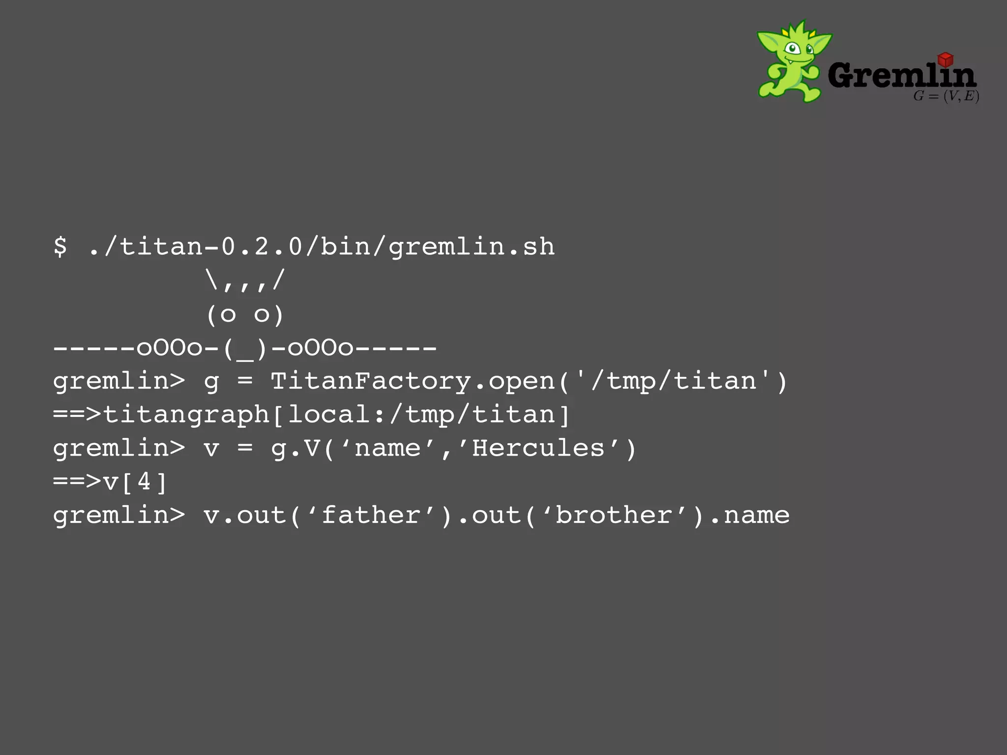 $ ./titan-0.2.0/bin/gremlin.sh!
  ! ! !,,,/!
         (o o)!
-----oOOo-(_)-oOOo-----!
gremlin> g = TitanFactory.open('/tmp/titan')!
==>titangraph[local:/tmp/titan]!
gremlin> v = g.V(‘name’,’Hercules’)!
==>v[4]!
gremlin> v.out(‘father’).out(‘brother’).name!
 
