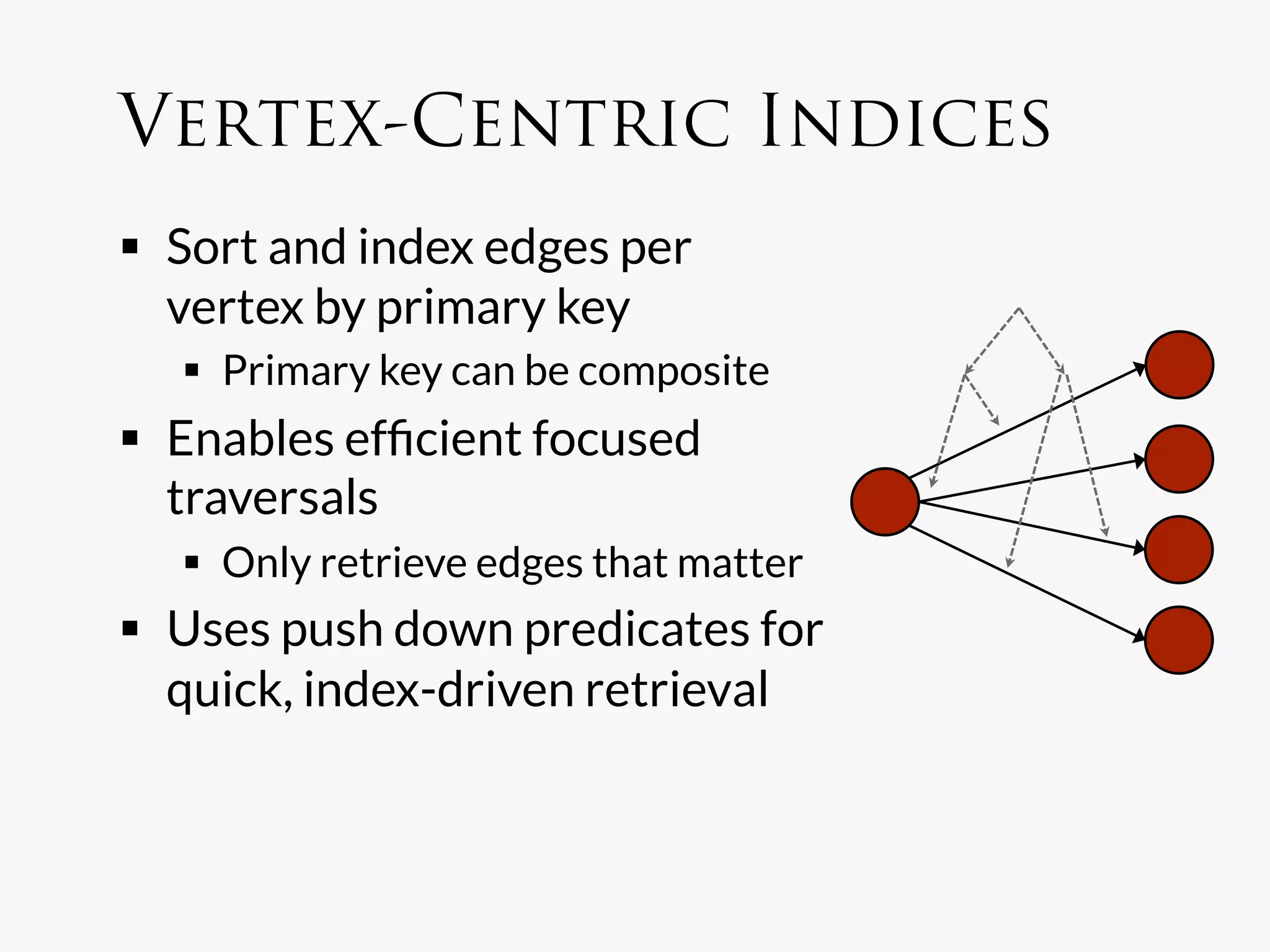 Vertex-Centric Indices
  Sort and index edges per
   vertex by primary key
    Primary key can be composite
  Enables efﬁcient focused
   traversals
    Only retrieve edges that matter
  Uses push down predicates for
   quick, index-driven retrieval
 