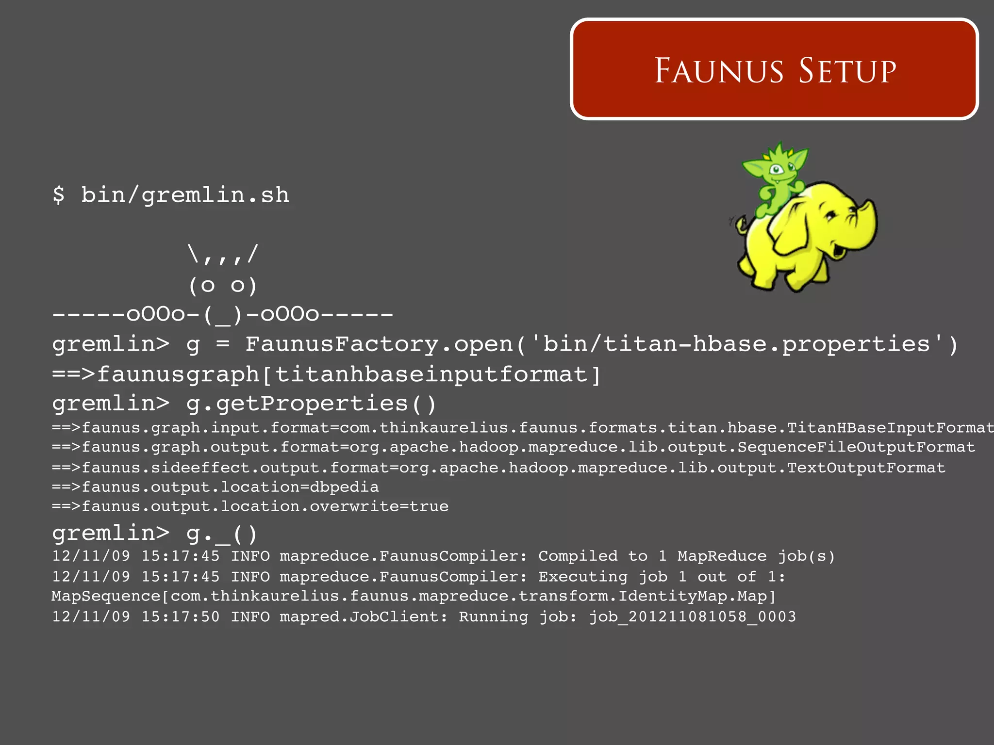 Faunus Setup


$ bin/gremlin.sh !

         ,,,/!
         (o o)!
-----oOOo-(_)-oOOo-----!
gremlin> g = FaunusFactory.open('bin/titan-hbase.properties')!
==>faunusgraph[titanhbaseinputformat]!
gremlin> g.getProperties()!
==>faunus.graph.input.format=com.thinkaurelius.faunus.formats.titan.hbase.TitanHBaseInputFormat
==>faunus.graph.output.format=org.apache.hadoop.mapreduce.lib.output.SequenceFileOutputFormat!
==>faunus.sideeffect.output.format=org.apache.hadoop.mapreduce.lib.output.TextOutputFormat!
==>faunus.output.location=dbpedia!
==>faunus.output.location.overwrite=true!
gremlin> g._() !
12/11/09 15:17:45 INFO mapreduce.FaunusCompiler: Compiled to 1 MapReduce job(s)!
12/11/09 15:17:45 INFO mapreduce.FaunusCompiler: Executing job 1 out of 1:
MapSequence[com.thinkaurelius.faunus.mapreduce.transform.IdentityMap.Map]!
12/11/09 15:17:50 INFO mapred.JobClient: Running job: job_201211081058_0003!
 