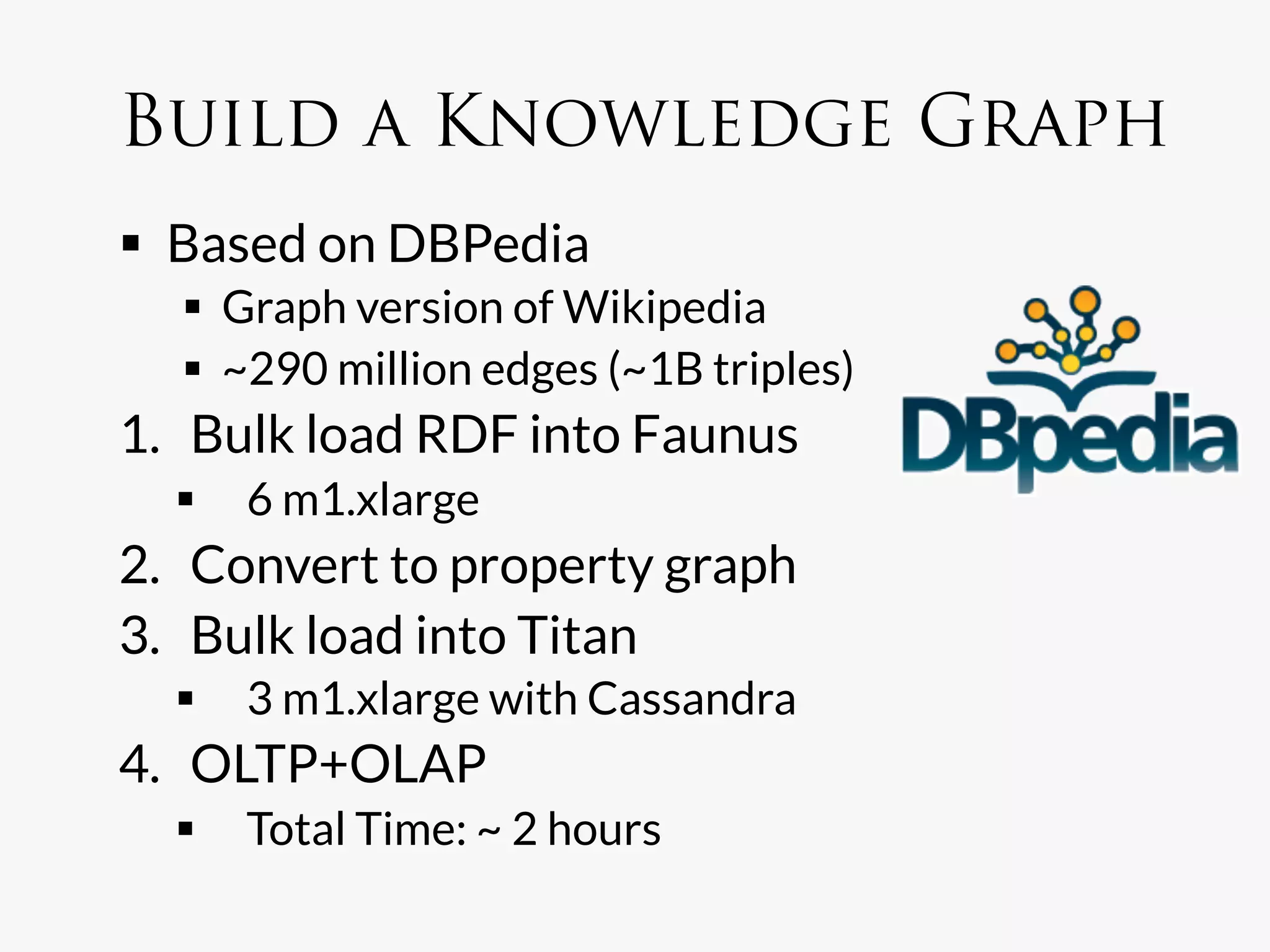 Build a Knowledge Graph
  Based on DBPedia
    Graph version of Wikipedia
    ~290 million edges (~1B triples)
1.  Bulk load RDF into Faunus
    6 m1.xlarge
2.  Convert to property graph
3.  Bulk load into Titan
    3 m1.xlarge with Cassandra
4.  OLTP+OLAP
    Total Time: ~ 2 hours
 