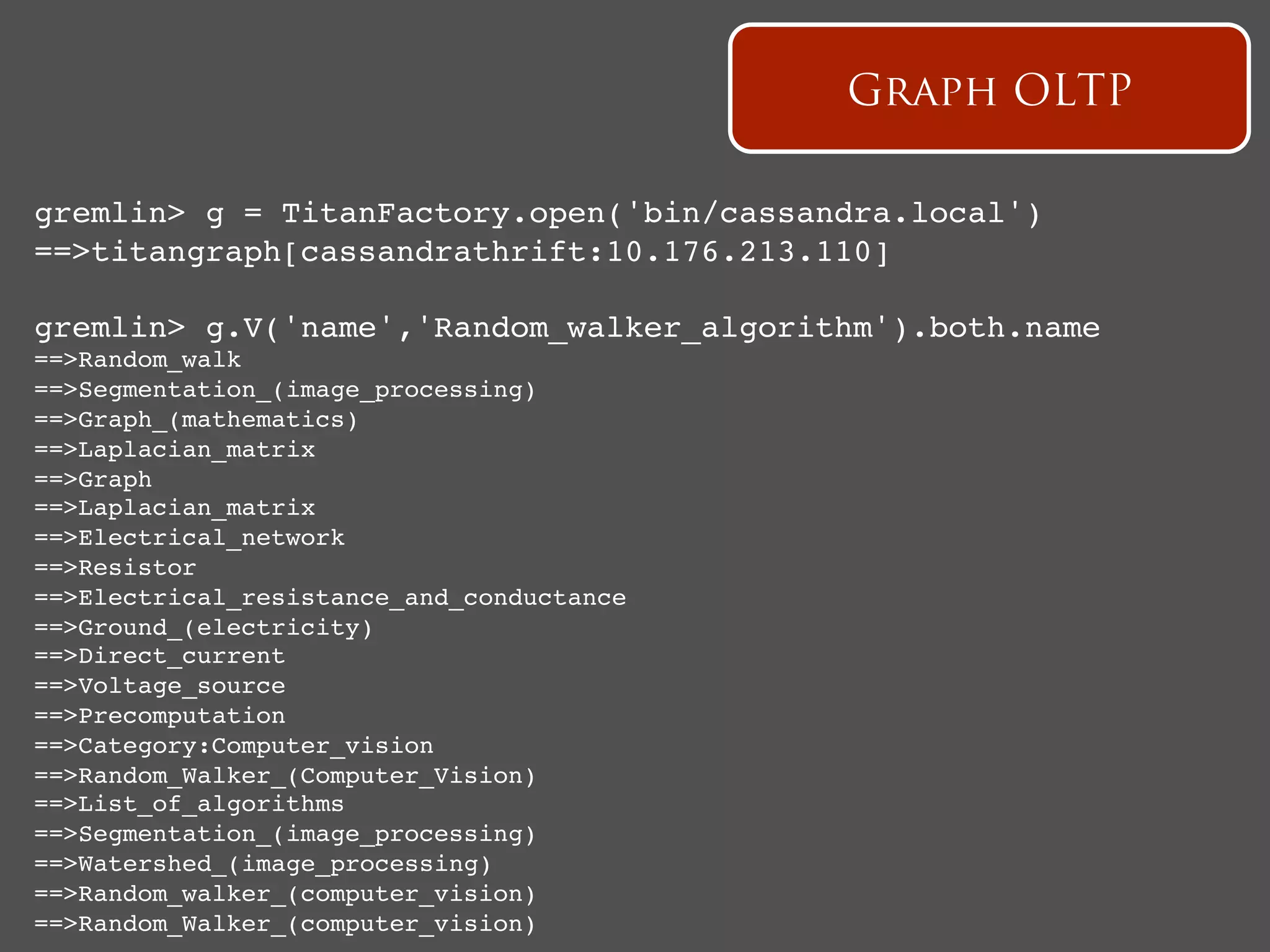 Graph OLTP

gremlin> g = TitanFactory.open('bin/cassandra.local')   !
==>titangraph[cassandrathrift:10.176.213.110]!

gremlin> g.V('name','Random_walker_algorithm').both.name!
==>Random_walk!
==>Segmentation_(image_processing)!
==>Graph_(mathematics)!
==>Laplacian_matrix!
==>Graph!
==>Laplacian_matrix!
==>Electrical_network!
==>Resistor!
==>Electrical_resistance_and_conductance!
==>Ground_(electricity)!
==>Direct_current!
==>Voltage_source!
==>Precomputation!
==>Category:Computer_vision!
==>Random_Walker_(Computer_Vision)!
==>List_of_algorithms!
==>Segmentation_(image_processing)!
==>Watershed_(image_processing)!
==>Random_walker_(computer_vision)!
==>Random_Walker_(computer_vision)!
 