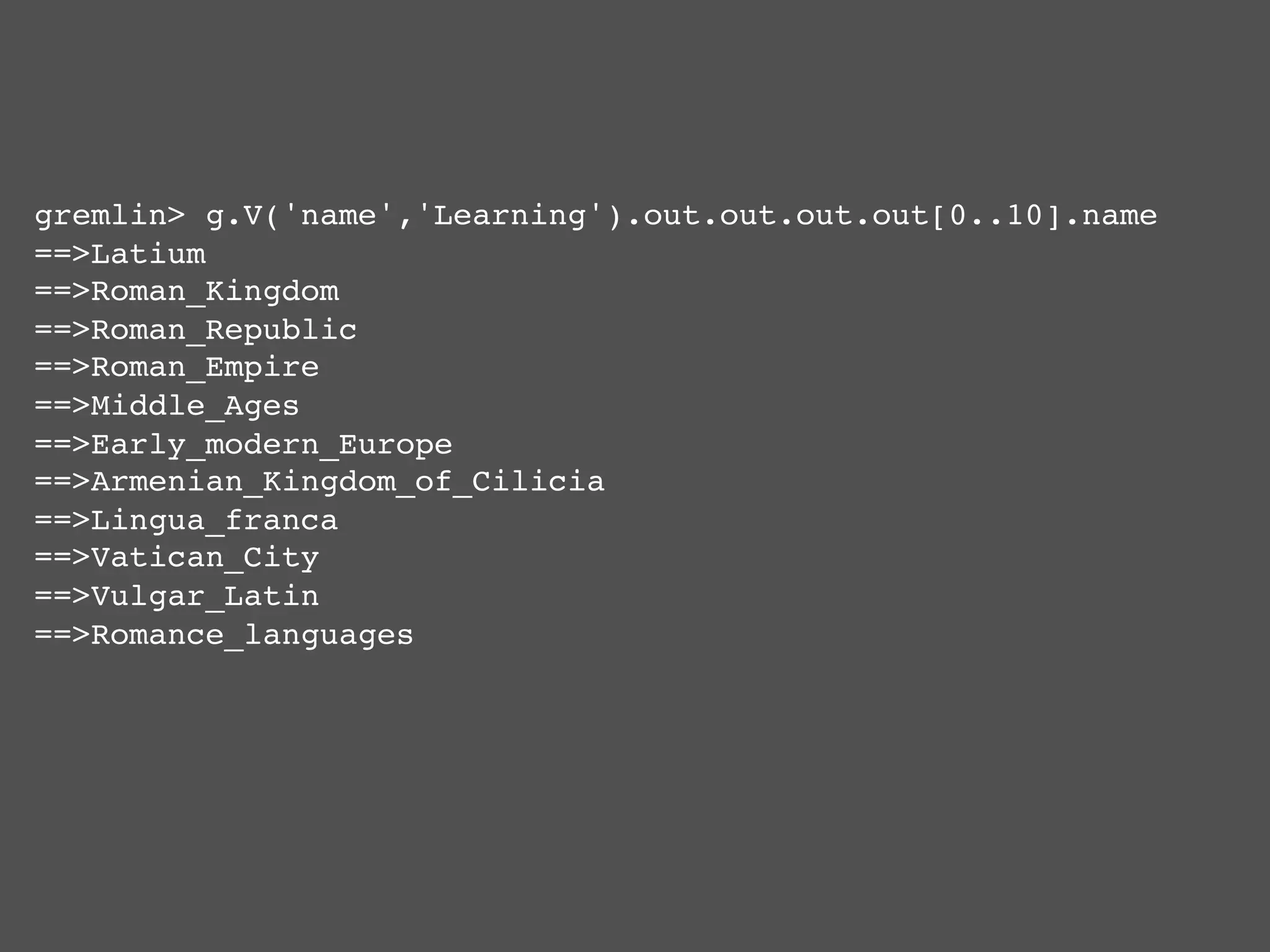gremlin> g.V('name','Learning').out.out.out.out[0..10].name !
==>Latium!
==>Roman_Kingdom!
==>Roman_Republic!
==>Roman_Empire!
==>Middle_Ages!
==>Early_modern_Europe!
==>Armenian_Kingdom_of_Cilicia!
==>Lingua_franca!
==>Vatican_City!
==>Vulgar_Latin!
==>Romance_languages!
 