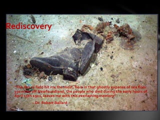 
"The debris field hit me the most, here in that ghostly expanse of sea floor
350 miles off Newfoundland, the people who died during the early hours of
April 15th 1912, leaves me with this everlasting memory"
~ Dr. Robert Ballard ~
Rediscovery
 