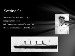Set sail on Thursday April 11, 1912
2223 people on board
Left Queenstown, Ireland for NewYork
The captain’s name was Edward J. Smith
Setting Sail
 