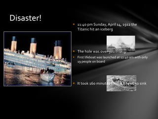  11:40 pm Sunday, April 14, 1912 the
Titanic hit an iceberg
 The hole was over 300ft long
 First lifeboat was launched at 12:40 am with only
19 people on board
 It took 160 minutes for the Titanic to sink
Disaster!
 