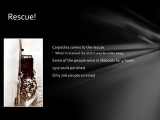 Carpathia comes to the rescue
• When it received the SOS it was 60 miles away
Some of the people were in lifeboats for 4 hours
1517 souls perished
Only 706 people survived
Rescue!
 