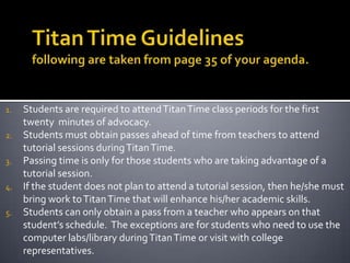 Titan Time Guidelinesfollowing are taken from page 35 of your agenda. Students are required to attend Titan Time class periods for the first twenty  minutes of advocacy. Students must obtain passes ahead of time from teachers to attend tutorial sessions during Titan Time. Passing time is only for those students who are taking advantage of a tutorial session. If the student does not plan to attend a tutorial session, then he/she must bring work to Titan Time that will enhance his/her academic skills. Students can only obtain a pass from a teacher who appears on that student’s schedule.  The exceptions are for students who need to use the computer labs/library during Titan Time or visit with college representatives. 