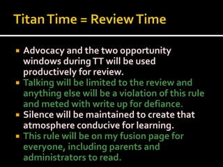 Titan Time = Review Time Advocacy and the two opportunity windows during TT will be used productively for review. Talking will be limited to the review and anything else will be a violation of this rule and meted with write up for defiance. Silence will be maintained to create that atmosphere conducive for learning. This rule will be on my fusion page for everyone, including parents and administrators to read. 