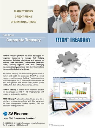 MARKET RISKS
                 CREDIT RISKS
           OPERATIONAL RISKS



Solutions
     Corporate Treasury


TITAN™ software platform has been developed for
corporate treasurers to manage their hedging
instruments including derivatives and options on
Interest rates, currencies, commodities (forwards,
swaps, options) together with their underlying
exposures directly generated from their international
commercial or industrial activities.

3V Finance treasury solutions deliver global vision of
market and credit risk exposures. TITAN™ is a multi
currency, multi company (holding / subsidiaries) and
multi language product), for multiple users with secure
data management and defined user profiles (Front,
Middle, Risk, Back-office, Accountancy, Admin).

TITAN™ Treasury is a tailor made reference solution
for Risk analysis and IFRS 7 – IAS 39 compliance, with
respect to best practice policies.

TITAN XChange™ optional module offers a large list of
interfaces to integrate perfectly with third party tools
like cash management, banking systems, ERP, and
electronic trading platforms.




 on the treasurer’s side !
T: +41 22 548 00 60 - info@3vfinance.com - www.3vfinance.com
Rue de Langallerie – 1003 Switzerland                          A VIEL group company
 