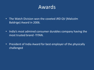AwardsThe Watch Division won the coveted JRD QV (Malcolm Baldrige) Award in 2006.India’s most admired consumer durables company having the most trusted brand -TITAN.President of India Award for best employer of the physically challenged