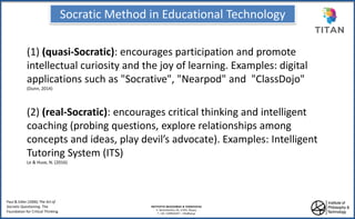 Socratic Method in Educational Technology
ΙΝΣΤΙΤΟΥΤΟ ΦΙΛΟΣΟΦΙΑΣ & ΤΕΧΝΟΛΟΓΙΑΣ
Λ. Χρονοπούλου 20, 17455, Άλιμος
Τ: +30 2109816297 – info@ipt.gr
(1) (quasi-Socratic): encourages participation and promote
intellectual curiosity and the joy of learning. Examples: digital
applications such as "Socrative", "Nearpod" and "ClassDojo"
(Dunn, 2014)
(2) (real-Socratic): encourages critical thinking and intelligent
coaching (probing questions, explore relationships among
concepts and ideas, play devil’s advocate). Examples: Intelligent
Tutoring System (ITS)
Le & Huse, N. (2016)
Paul & Edler (2006) The Art of
Socratic Questioning. The
Foundation for Critical Thinking
 