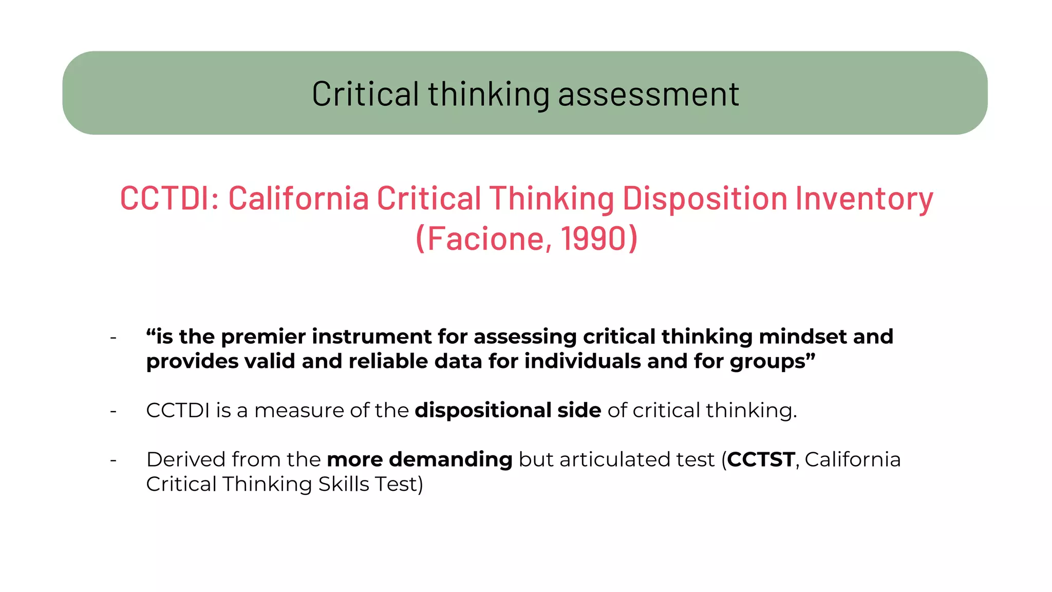 Critical thinking assessment
- “is the premier instrument for assessing critical thinking mindset and
provides valid and reliable data for individuals and for groups”
- CCTDI is a measure of the dispositional side of critical thinking.
- Derived from the more demanding but articulated test (CCTST, California
Critical Thinking Skills Test)
CCTDI: California Critical Thinking Disposition Inventory
(Facione, 1990)
 
