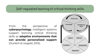 Self-regulated learning of critical thinking skills
From the perspective of
cyberpsychology, intelligent systems
support learning critical thinking
skills as adaptive environments that
can provide personalized support
(Durlach & Lesgold, 2012).
 