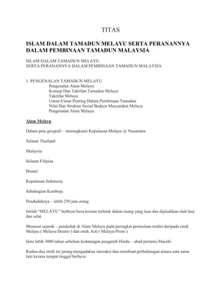 TITAS

ISLAM DALAM TAMADUN MELAYU SERTA PERANANNYA
DALAM PEMBINAAN TAMADUN MALAYSIA
ISLAM DALAM TAMADUN MELAYU
SERTA PERANANNYA DALAM PEMBINAAN TAMADUN MALAYSIA


1. PENGENALAN TAMADUN MELAYU
         Pengenalan Alam Melayu
         Konsep Dan Takrifan Tamadun Melayu
         Takrifan Melayu
         Unsur-Unsur Penting Dalam Pembinaan Tamadun
         Nilai Dan Struktur Sosial Budaya Masyarakat Melayu
         Pengenalan Alam Melayu

Alam Melayu

Dalam peta geografi – merangkumi Kepulauan Melayu @ Nusantara

Selatan Thailand

Malaysia

Selatan Filipina

Brunei

Kepulauan Indonesia

Sebahagian Kemboja

Penduduknya – lebih 250 juta orang

Istilah “MELAYU” berbeza-beza kerana terletak dalam ruang yang luas dan dipisahkan oleh laut
dan selat

Menurut sejarah – penduduk di Alam Melayu pada peringkat permulaan terdiri daripada etnik
Melayu ( Melayu-Deutro ) dan etnik Asli ( Melayu-Proto )

Iaitu lebih 3000 tahun sebelum kedatangan pengaruh Hindu – abad pertama Masehi

Kedua-dua etnik ini jarang mengadakan interaksi dan membuat perhubungan antara satu sama
lain kerana tempat tinggal berbeza
 