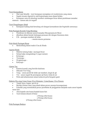 · Teori Kemunduran
Dari segi falsafah – teori kemajuan merupakan ciri modernisme yang utama
Segala sesuatu digerak ke arah kepentingan masa depan belaka
Kemajuan sains & teknologi memberi sumbangan besar dalam pembinaan tamadun
manusia – namun ada ciri negatif
· Teori Pengulangan Abadi
Kemajuan kadang kala berselang seli dengan kemunduran dan begitulah seterusnya
· Pola Pusingan Kosmik Yang Berulang
Pemikiran ini dikesan seawal tamadun Mesopotamia & Mesir
dikaitkan dalam bentuk hubungan perasaan diri dengan fenomena alam
Cth – pusingan matahari & bulan
- musim-musim pertanian
· Pola Sekali Pusingan Besar
Berkembang dalam tradisi Cina & Hindu
· Agama Hindu
Doktrin tentang kalpa / pusingan besar
Setiap kalpa mengandungi 4 yuga (zaman)
Kritayuga –
Trerayuga –
Dvaparayuga –
Kaliyuga -
· Ajaran Tao
Kitaran kosmik yang bersifat dualisme
Dikenali Yin-Yang
Yang – unsur positif & lelaki spt matahari, langit & api
Yin – unsur negatif & perempuan spt bumi, bulan & air
Perlu ada keharmonian antara kedua & perlu berganti-ganti
· Doktrin Wu-xing/ Lima Unsur /Five Elements / Lima Kuasa / Five Powers
Tanah, kayu, logam, api & air
Berlaku kitaran alam yang abadi dalam proses menuju kesempurnaan
Falsafah yang menekankan proses perubahan & penggantian daripada suatu unsur kepada
unsur lain
Atau kepada satu kuasa kepada kuasa lain
Teori kitaran dinasti (China)
o Perang rebut kuasa
o Perang rebut kuasa
§ Perang rebut kuasa
· Pola Pusingan Budaya
 