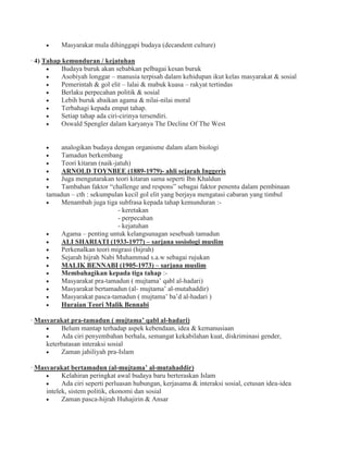 Masyarakat mula dihinggapi budaya (decandent culture)
· 4) Tahap kemunduran / kejatuhan
Budaya buruk akan sebabkan pelbagai kesan buruk
Asobiyah longgar – manusia terpisah dalam kehidupan ikut kelas masyarakat & sosial
Pemerintah & gol elit – lalai & mabuk kuasa – rakyat tertindas
Berlaku perpecahan politik & sosial
Lebih buruk abaikan agama & nilai-nilai moral
Terbahagi kepada empat tahap.
Setiap tahap ada ciri-cirinya tersendiri.
Oswald Spengler dalam karyanya The Decline Of The West
analogikan budaya dengan organisme dalam alam biologi
Tamadun berkembang
Teori kitaran (naik-jatuh)
ARNOLD TOYNBEE (1889-1979)- ahli sejarah Inggeris
Juga mengutarakan teori kitaran sama seperti Ibn Khaldun
Tambahan faktor “challenge and respons” sebagai faktor penentu dalam pembinaan
tamadun – cth : sekumpulan kecil gol elit yang berjaya mengatasi cabaran yang timbul
Menambah juga tiga subfrasa kepada tahap kemunduran :-
- keretakan
- perpecahan
- kejatuhan
Agama – penting untuk kelangsunagan sesebuah tamadun
ALI SHARIATI (1933-1977) – sarjana sosiologi muslim
Perkenalkan teori migrasi (hijrah)
Sejarah hijrah Nabi Muhammad s.a.w sebagai rujukan
MALIK BENNABI (1905-1973) – sarjana muslim
Membahagikan kepada tiga tahap :-
Masyarakat pra-tamadun ( mujtama’ qabl al-hadari)
Masyarakat bertamadun (al- mujtama’ al-mutahaddir)
Masyarakat pasca-tamadun ( mujtama’ ba’d al-hadari )
Huraian Teori Malik Bennabi
· Masyarakat pra-tamadun ( mujtama’ qabl al-hadari)
Belum mantap terhadap aspek kebendaan, idea & kemanusiaan
Ada ciri penyembahan berhala, semangat kekabilahan kuat, diskriminasi gender,
keterbatasan interaksi sosial
Zaman jahiliyah pra-Islam
· Masyarakat bertamadun (al-mujtama’ al-mutahaddir)
Kelahiran peringkat awal budaya baru berteraskan Islam
Ada ciri seperti perluasan hubungan, kerjasama & interaksi sosial, cetusan idea-idea
intelek, sistem politik, ekonomi dan sosial
Zaman pasca-hijrah Huhajirin & Ansar
 