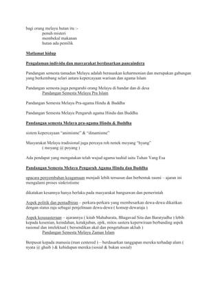 bagi orang melayu hutan itu :-
penuh misteri
membekal makanan
hutan ada pemilik
Matlamat hidup
Pengalaman individu dan masyarakat berdasarkan pancaindera
Pandangan semesta tamadun Melayu adalah berasaskan keharmonian dan merupakan gabungan
yang berkembang selari antara kepercayaan warisan dan agama Islam
Pandangan semesta juga pengaruhi orang Melayu di bandar dan di desa
Pandangan Semesta Melayu Pra Islam
Pandangan Semesta Melayu Pra-agama Hindu & Buddha
Pandangan Semesta Melayu Pengaruh agama Hindu dan Buddha
Pandangan semesta Melayu pra-agama Hindu & Buddha
sistem kepercayaan “animisme” & “dinamisme”
Masyarakat Melayu tradisional juga percaya roh nenek moyang “hyang”
( moyang @ poyang )
Ada pendapat yang mengatakan telah wujud agama tauhid iaitu Tuhan Yang Esa
Pandangan Semesta Melayu Pengaruh Agama Hindu dan Buddha
upacara penyembahan keagamaan menjadi lebih tersusun dan berbentuk rasmi – ajaran ini
mengalami proses sinkristisme
dikatakan kesannya hanya berlaku pada masyarakat bangsawan dan pemerintah
Aspek politik dan pentadbiran – perkara-perkara yang membesarkan dewa-dewa dikaitkan
dengan status raja sebagai penjelmaan dewa-dewa ( konsep dewaraja )
Aspek kesusasteraan – ajarannya ( kitab Mahabarata, Bhagavad Sita dan Baratyudha ) lebih
kepada kesenian, keindahan, ketakjuban, epik, mitos sastera keperwiraan berbanding aspek
rasional dan intelektual ( bersendikan akal dan pengetahuan akliah )
Pandangan Semesta Melayu Zaman Islam
Berpusat kepada manusia (man centered ) – berdasarkan tanggapan mereka terhadap alam (
nyata @ ghaib ) & kehidupan mereka (sosial & bukan sosial)
 