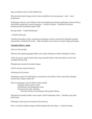 Juga memahami alam ini ada makhluk lain
Manusia berinteraksi dengan alam & akan melahirkan satu konsep peng + alam + man =
pengalaman
Kedatangan Islam ke Alam Melayu telah memantapkan keseluruhan pandangan semseta Melayu
dan berlaku pentakrifan semula tentangnya – melalui al-Quran – kukuhkan keyakinan,
kefahaman dan ketauhidan kepada Allah
Konsep tauhid – Tauhid Rububiyaah
- Tauhid Uluhiyyaah
Tamadun berasaskan wahyu mempunyai pandangan semesta yang berbeza daripada tamadun
materialistik, intelektual & mistik – tidak menafikan unsur-unsur ini wujud sebagai pelengkap
Tamadun Melayu –Islam
Alam ini ada pencipta
Manusia akan dipertanggungjawabkan atas segala tindakannya dalam kehidupan di dunia
Yakin & percaya segala amalan baik yang mematuhi hukum alam dan hukum syariat akan
mendapat balasan baik
Menghormati maruah & martabat bangsa
Adil & saksama tanpa kompromi
Seimbang roh & jasmani
Pandangan semesta ini telah berjaya menyatukan umat Melayu-Islam yang terdiri daripada
ratusan suku, bangsa, bahasa dll
Oleh itu pandangan semesta Melayu-Islam adalah
gabungan ajaran agama, tradisi
pembelajaran dan pengalaman yang
berterusan dari alam sekelling
Nilai Dan Struktur Sosial Budaya Masyarakat Melayu
Mengalami perubahan dalam semua aspek setelah kedatangan Islam – kekalkan yang tidak
berlawanan
Hubungan sosial yang erat terutama di kawasan kg
Proses sosialisasi berlaku dengan melihat kepada nilai dan budaya – melalui ibu bapa
 