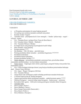 Kuat berpegang kepada adat resam
Posted by lepat at 3:08 AM 0 comments
Email ThisBlogThis!Share to TwitterShare to Facebook
Labels: TITAS
SATURDAY, OCTOBER 3, 2009
CIRI-CIRI PEMBINAAN TAMADUN.
CIRI-CIRI PEMBINAAN .
TAMADUN
a) Wujudnya petempatan & ruang lingkup geografi
Ciri paling asas tentukan tamadun sesebuah masyarakat
Konteks moden “negara”
Tamadun mula – petempatan kecil ( kaw strategik ) – bandar / pekan maju – negeri –
wilayah - negara
Cth : Tamadun Rom ( meliputi Rom Timur & Rom Barat )
Cth: Tamadun Islam ( Mekah – Madinah )
Cth : Tamadun Melayu ( Melaka
b) Jangka hayat yang panjang & peningkatan kualiti hidup
Bina tamadun- masa panjang
Kenapa panjang ?????
Ibn Khaldun – 100-120 tahun – ada lebih lama
Penting perubahan dalam tamadun – perubahan bagaimana ?????????
Perubahan kebendaan
Perubahan bukan kebendaan
Kenapa perubahan berlaku ????
Faktor dalaman – pertambahan penduduk, penemuan baru, perselisihan dalam
masyarakat, pemberontakan / revolusi dalam masyarakat
Faktor luaran – lingkungan alam sekitar, peperangan, pengaruh budaya masyarakat lain,
perpindahan agama
Cth : China (terdapat beberapa dinasti yang berjaya kekalkan pemerintahan beberapa
abad – Dinasti Tang (300 thn)
Cth : Jepun – Regim Tokogawa (268 thn)
Cth : Tamadun Melayu
setiap dinasti ada sumbangan sendiri terhadap pembinaan tamadun berkenaan
c) Sistem kepercayaan & amalan beragama
Agama juga penting dalam pembinaan tamadun – apakah peranan agama ??????
Sebelum beragama – manusia hidup tanpa beragama – kepercayaan – animisme
Kemudian lahir agama – lebih jelas tentang pentingnya tamadun dalam beragama
Tamadun India
Dewa Langit ( Dyaus )
Dewa Matahari ( Surya )
Dewa Sungai Saraswathi (Saraswathi )
Dewa Bumi ( Prithvi )
Dewa Brahma ( Pencipta )
 