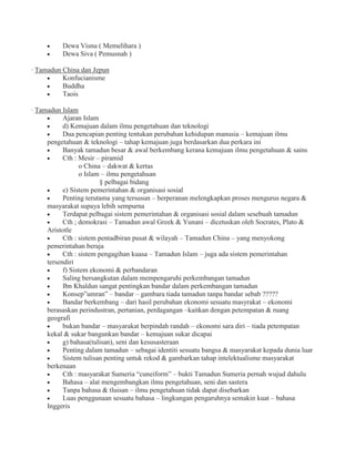 Dewa Visnu ( Memelihara )
Dewa Siva ( Pemusnah )
· Tamadun China dan Jepun
Konfucianisme
Buddha
Taois
· Tamadun Islam
Ajaran Islam
d) Kemajuan dalam ilmu pengetahuan dan teknologi
Dua pencapian penting tentukan perubahan kehidupan manusia – kemajuan ilmu
pengetahuan & teknologi – tahap kemajuan juga berdasarkan dua perkara ini
Banyak tamadun besar & awal berkembang kerana kemajuan ilmu pengetahuan & sains
Cth : Mesir – piramid
o China – dakwat & kertas
o Islam – ilmu pengetahuan
§ pelbagai bidang
e) Sistem pemerintahan & organisasi sosial
Penting terutama yang tersusun – berperanan melengkapkan proses mengurus negara &
masyarakat supaya lebih sempurna
Terdapat pelbagai sistem pemerintahan & organisasi sosial dalam sesebuah tamadun
Cth ; demokrasi – Tamadun awal Greek & Yunani – dicetuskan oleh Socrates, Plato &
Aristotle
Cth : sistem pentadbiran pusat & wilayah – Tamadun China – yang menyokong
pemerintahan beraja
Cth : sistem pengagihan kuasa – Tamadun Islam – juga ada sistem pemerintahan
tersendiri
f) Sistem ekonomi & perbandaran
Saling bersangkutan dalam mempengaruhi perkembangan tamadun
Ibn Khaldun sangat pentingkan bandar dalam perkembangan tamadun
Konsep”umran” – bandar – gambara tiada tamadun tanpa bandar sebab ?????
Bandar berkembang – dari hasil perubahan ekonomi sesuatu masyrakat – ekonomi
berasaskan perindustran, pertanian, perdagangan –kaitkan dengan petempatan & ruang
geografi
bukan bandar – masyarakat berpindah randah – ekonomi sara diri – tiada petempatan
kekal & sukar bangunkan bandar – kemajuan sukar dicapai
g) bahasa(tulisan), seni dan kesusasteraan
Penting dalam tamadun – sebagai identiti sesuatu bangsa & masyarakat kepada dunia luar
Sistem tulisan penting untuk rekod & gambarkan tahap intelektualisme masyarakat
berkenaan
Cth : masyarakat Sumeria “cuneiform” – bukti Tamadun Sumeria pernah wujud dahulu
Bahasa – alat mengembangkan ilmu pengetahuan, seni dan sastera
Tanpa bahasa & tluisan – ilmu pengetahuan tidak dapat disebarkan
Luas penggunaan sesuatu bahasa – lingkungan pengaruhnya semakin kuat – bahasa
Inggeris
 