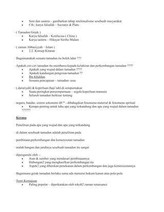 Seni dan sastera – gambarkan tahap inteletualisme sesebuah masyarakat
Cth ; karya falsafah – Socrates & Plato
· ( Tamadun Greek )
Karya falsafah – Konfucius ( China )
Karya sastera – Hikayat Seribu Malam
· ( zaman Abbasiyyah – Islam )
2.2. Konsep Kitaran
· Bagaimanakah sesuatu tamadun itu boleh lahir ???
· Apakah ciri-ciri tamadun itu membawa kepada kelahiran dan perkembangan tamadun ????
Apakah yang wujud dalam tamadun ????
Apakah kandungan pengisian tamadun ??
Ibn Khaldun
Sesuatu pencapaian – tamadun- asas
· ( daruriyah) & keperluan (haji’iah) di sempurnakan
Suatu peringkat penyempurnaan – segala keperluan manusia
Seluruh tamadun berkisar tentang
· negara, bandar, sistem sekonomi dll * - dibahagikan fenomena material & fenomena spritual
Kenapa penting untuk tahu apa yang terkandung dan apa yang wujud dalam tamadun
??????
· Kerana
· Penelitian pada apa yang wujud dan apa yang terkandung
· di dalam sesebuah tamadun adalah penelitian pada
· pembinaan,perkembangan dan kemerosotan tamadun
· malah bangun dan jatuhnya sesebuah tamadun itu sangat
· dipengaruhi oleh :-
Asas & sumber yang mendasari pembinaannya
Hubungan2 yang menghasilkan perkembangan itu
Aspek2 yang diberikan penekanan dalam perkembangan dan juga kemerosotannya
· Bagaimana gerak tamadun berlaku sama ada menurut hukum kanun atau pola-pola
· Teori Kemajuan
Paling popular – diperkatakan oleh tokoh2 zaman renaisance
 