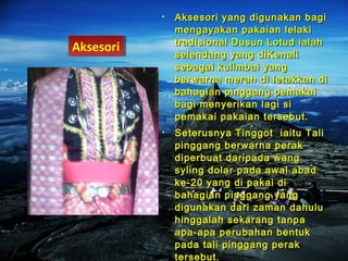 • Aksesori yang digunakan bagiAksesori yang digunakan bagi
mengayakan pakaian lelakimengayakan pakaian lelaki
tradisional Dusun Lotud ialahtradisional Dusun Lotud ialah
selendang yang diKenaliselendang yang diKenali
sebagai kulimbai yangsebagai kulimbai yang
berwarna merah di letakkan diberwarna merah di letakkan di
bahagian pinggang pemakaibahagian pinggang pemakai
bagi menyerikan lagi sibagi menyerikan lagi si
pemakai pakaian tersebut.pemakai pakaian tersebut.
• Seterusnya Tinggot iaitu TaliSeterusnya Tinggot iaitu Tali
pinggang berwarna perakpinggang berwarna perak
diperbuat daripada wangdiperbuat daripada wang
syling dolar pada awal abadsyling dolar pada awal abad
ke-20 yang di pakai dike-20 yang di pakai di
bahagian pinggang yangbahagian pinggang yang
digunakan dari zaman dahuludigunakan dari zaman dahulu
hinggalah sekarang tanpahinggalah sekarang tanpa
apa-apa perubahan bentukapa-apa perubahan bentuk
pada tali pinggang perakpada tali pinggang perak
tersebut.tersebut.
AksesoriAksesori
 