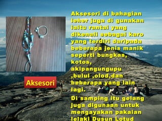 Aksesori di bahagianAksesori di bahagian
leher juga di gunakanleher juga di gunakan
iaitu rantai yangiaitu rantai yang
dikenali sebagai karodikenali sebagai karo
yang terdiri daripadayang terdiri daripada
beberapa jenis manikbeberapa jenis manik
seperti bungkas,seperti bungkas,
kotos,kotos,
akipangungupuakipangungupu
,bulul ,olod,dan,bulul ,olod,dan
beberapa yang lainbeberapa yang lain
lagi.lagi.
Di samping itu gelangDi samping itu gelang
juga digunaan untukjuga digunaan untuk
mengayakan pakaianmengayakan pakaian
lelaki Dusun Lotud
Aksesori
 
