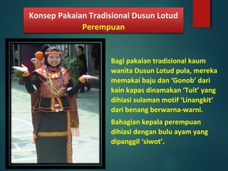 Bagi pakaian tradisional kaum
wanita Dusun Lotud pula, mereka
memakai baju dan ‘Gonob’ dari
kain kapas dinamakan ‘Tuit’ yang
dihiasi sulaman motif ‘Linangkit’
dari benang berwarna-warni.
Bahagian kepala perempuan
dihiasi dengan bulu ayam yang
dipanggil ‘siwot’.
Konsep Pakaian Tradisional Dusun Lotud
Perempuan
 